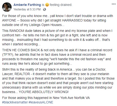 Amberle Farthing is a realtor, who found herself harassed, in front of a Norfolk, Virginia open listing that she was hosting. The white man begins taking photos of Farthing, and her vehicle's license plate, telling her that he and his girlfriend had a fight, and he hasn't heard from her since. Insinuating that she had something to do with it, the man asked Amberle if she had a criminal record, and that he did, and then threatened her, saying they may have to settle things the "old fashioned way."