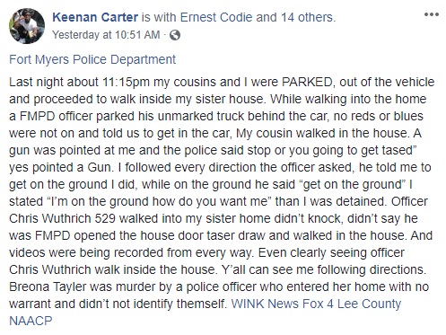 Keenan Carter shares a horrific story of police brutality, happened with himself, his sister, and his cousin by the Fort Myers Police Department, in Florida. When they arrived at his sister's house, Carter says they were soon cornered by an unmarked police truck, driven by Chris Wuthrich. Immediately, Wuthrich ordered the family back into the car, threatening to taser them, ordering him onto the ground, when he was already on the ground, walked into Carter's sister's house, with his taser gun pointed, going through every room, threatening to shoot them for no reason.