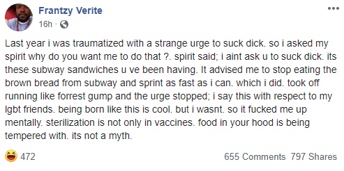 Frantzy Verite went on Facebook and shared a story that most find hard to believe and that others are taking as a joke. He said that, one day, he woke up with the sudden urge to perform oral sex on a man. When he questioned his spirit why, he said his spirit told him it was the Subway sandwiches, particularly the brown bread, so he began to stay away from Subway, and shared this message.